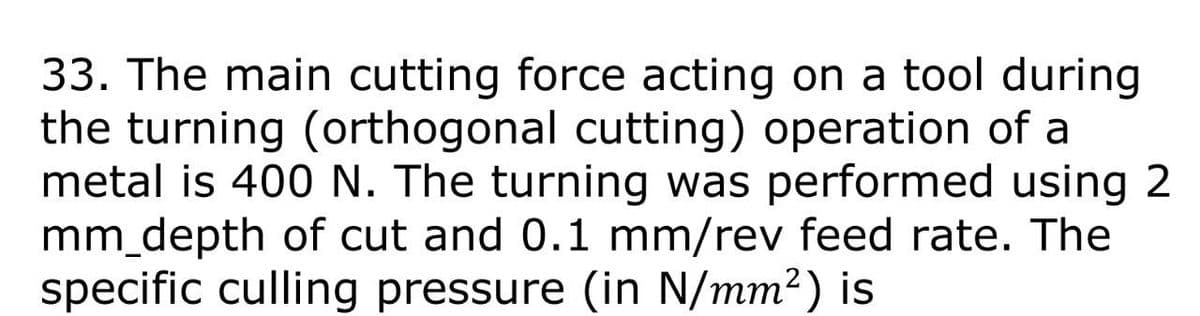 33. The main cutting force acting on a tool during
the turning (orthogonal cutting) operation of a
metal is 400 N. The turning was performed using 2
mm_depth of cut and 0.1 mm/rev feed rate. The
specific culling pressure (in N/mm²) is
