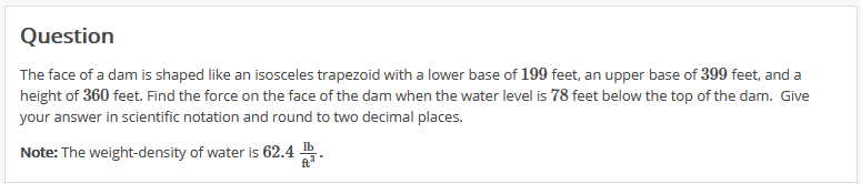 Question
The face of a dam is shaped like an isosceles trapezoid with a lower base of 199 feet, an upper base of 399 feet, and a
height of 360 feet. Find the force on the face of the dam when the water level is 78 feet below the top of the dam. Give
your answer in scientific notation and round to two decimal places.
Note: The weight-density of water is 62.4
ft
