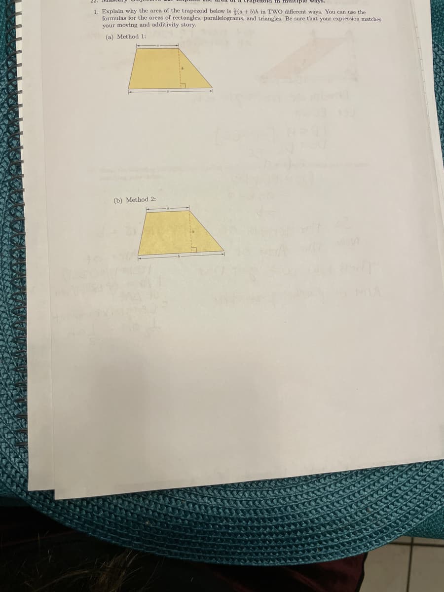 1. Explain why the area of the trapezoid below is (a + b)h in TWO different ways. You can use the
formulas for the areas of rectangles, parallelograms, and triangles. Be sure that your expression matches
your moving and additivity story.
(a) Method 1:
(b) Method 2:
