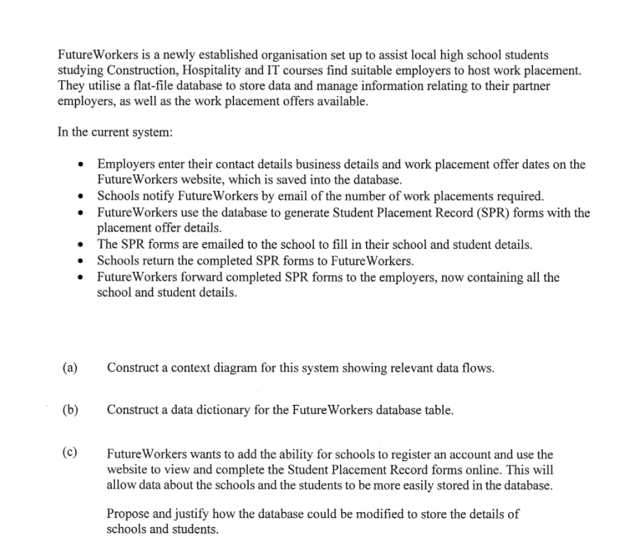 FutureWorkers is a newly established organisation set up to assist local high school students
studying Construction, Hospitality and IT courses find suitable employers to host work placement.
They utilise a flat-file database to store data and manage information relating to their partner
employers, as well as the work placement offers available.
In the current system:
Employers enter their contact details business details and work placement offer dates on the
Future Workers website, which is saved into the database.
• Schools notify FutureWorkers by email of the number of work placements required.
Future Workers use the database to generate Student Placement Record (SPR) forms with the
placement offer details.
• The SPR forms are emailed to the school to fill in their school and student details.
Schools return the completed SPR forms to FutureWorkers.
FutureWorkers forward completed SPR forms to the employers, now containing all the
school and student details.
(a)
Construct a context diagram for this system showing relevant data flows.
(b)
Construct a data dictionary for the FutureWorkers database table.
(c)
FutureWorkers wants to add the ability for schools to register an account and use the
website to view and complete the Student Placement Record forms online. This will
allow data about the schools and the students to be more easily stored in the database.
Propose and justify how the database could be modified to store the details of
schools and students.
