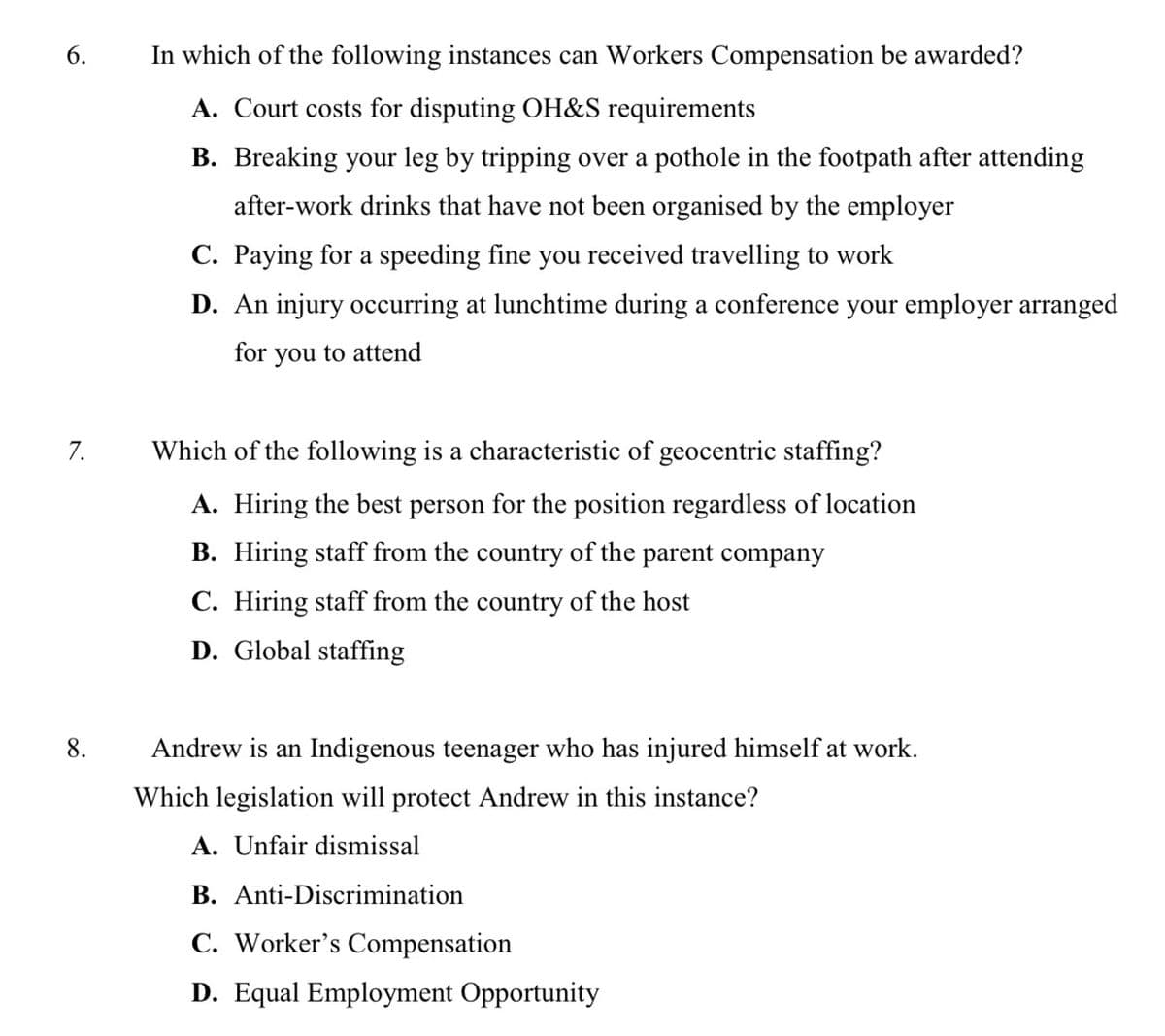 6.
In which of the following instances can Workers Compensation be awarded?
A. Court costs for disputing OH&S requirements
B. Breaking your leg by tripping over a pothole in the footpath after attending
after-work drinks that have not been organised by the employer
C. Paying for a speeding fine you received travelling to work
D. An injury occurring at lunchtime during a conference your employer arranged
for you to attend
7.
Which of the following is a characteristic of geocentric staffing?
A. Hiring the best person for the position regardless of location
B. Hiring staff from the country of the parent company
C. Hiring staff from the country of the host
D. Global staffing
Andrew is an Indigenous teenager who has injured himself at work.
Which legislation will protect Andrew in this instance?
A. Unfair dismissal
B. Anti-Discrimination
C. Worker's Compensation
D. Equal Employment Opportunity
