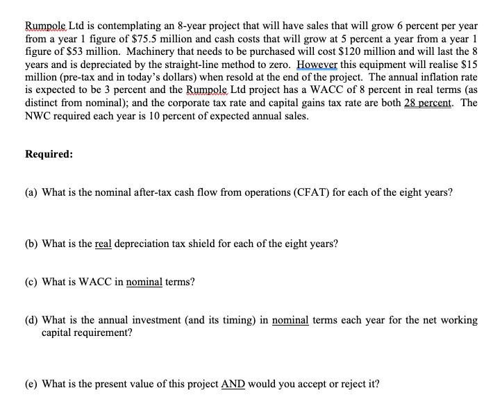 Rumpole Ltd is contemplating an 8-year project that will have sales that will grow 6 percent per year
from a year 1 figure of $75.5 million and cash costs that will grow at 5 percent a year from a year 1
figure of $53 million. Machinery that needs to be purchased will cost $120 million and will last the 8
years and is depreciated by the straight-line method to zero. However this equipment will realise $15
million (pre-tax and in today's dollars) when resold at the end of the project. The annual inflation rate
is expected to be 3 percent and the Rumpole Ltd project has a WACC of 8 percent in real terms (as
distinct from nominal); and the corporate tax rate and capital gains tax rate are both 28 percent. The
NWC required each year is 10 percent of expected annual sales.
Required:
(a) What is the nominal after-tax cash flow from operations (CFAT) for each of the eight years?
(b) What is the real depreciation tax shield for each of the eight years?
(c) What is WACC in nominal terms?
(d) What is the annual investment (and its timing) in nominal terms each year for the net working
capital requirement?
(e) What is the present value of this project AND would you accept or reject it?
