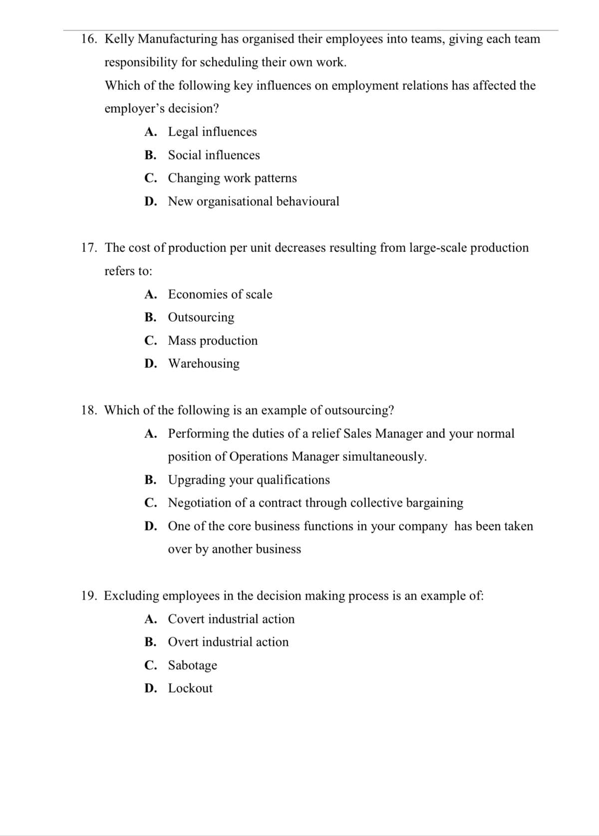 16. Kelly Manufacturing has organised their employees into teams, giving each team
responsibility for scheduling their own work.
Which of the following key influences on employment relations has affected the
employer's decision?
A. Legal influences
B. Social influences
C. Changing work patterns
D. New organisational behavioural
17. The cost of production per unit decreases resulting from large-scale production
refers to:
A. Economies of scale
B. Outsourcing
C. Mass production
D. Warehousing
18. Which of the following is an example of outsourcing?
A. Performing the duties of a relief Sales Manager and your normal
position of Operations Manager simultaneously.
B. Upgrading your qualifications
C. Negotiation of a contract through collective bargaining
D. One of the core business functions in your company has been taken
over by another business
19. Excluding employees in the decision making process is an example of:
A. Covert industrial action
B. Overt industrial action
C. Sabotage
D. Lockout
