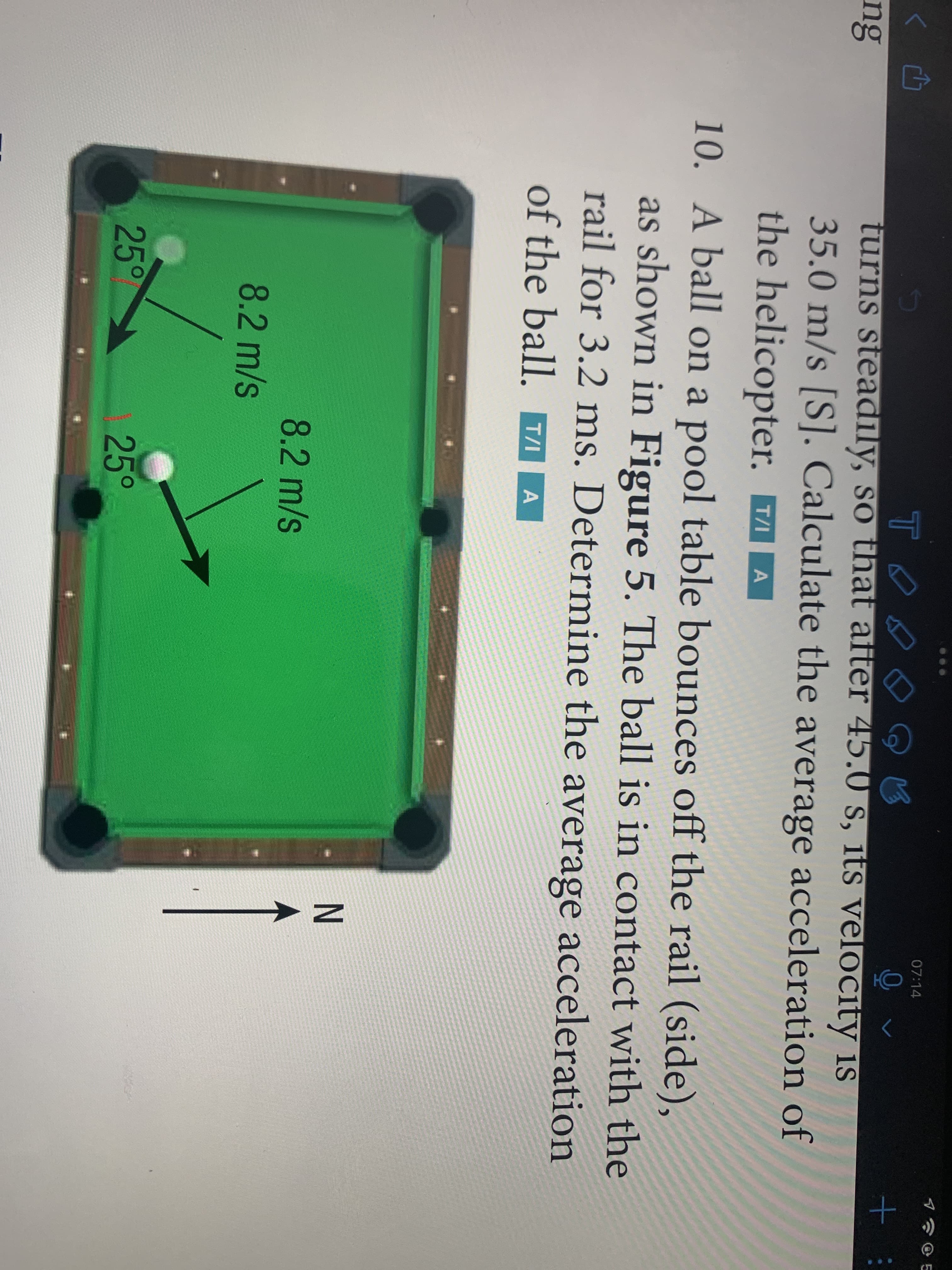 07:14
TO
turns steadily, so that after 45.0 s, its velocity is
35.0 m/s [S]. Calculate the average acceleration of
the helicopter. T7/
ng
T/I
10. A ball on a pool table bounces off the rail (side),
as shown in Figure 5. The ball is in contact with the
rail for 3.2 ms. Determine the average acceleration
of the ball. TA A
8.2 m/s
8.2 m/s
25°
25°
N A
