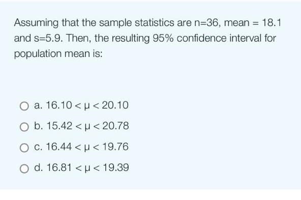 Assuming that the sample statistics are n-36, mean = 18.1
and s=5.9. Then, the resulting 95% confidence interval for
population mean is:
O a. 16.10<μ< 20.10
O b. 15.42 < μ< 20.78
O c. 16.44 μ< 19.76
O d. 16.81 < p < 19.39