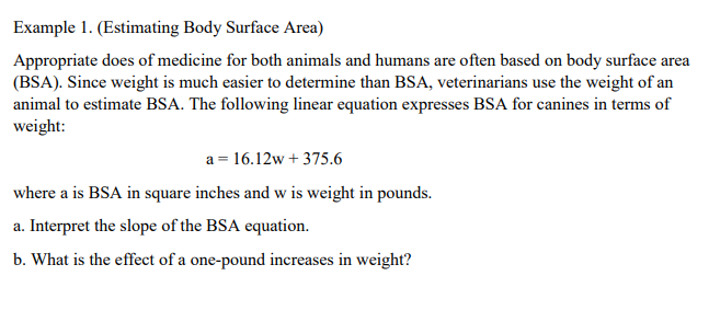 Example 1. (Estimating Body Surface Area)
Appropriate does of medicine for both animals and humans are often based on body surface area
(BSA). Since weight is much easier to determine than BSA, veterinarians use the weight of an
animal to estimate BSA. The following linear equation expresses BSA for canines in terms of
weight:
a = 16.12w + 375.6
where a is BSA in square inches and w is weight in pounds.
a. Interpret the slope of the BSA equation.
b. What is the effect of a one-pound increases in weight?
