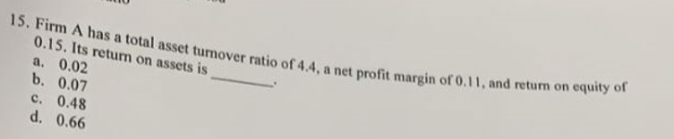 15. Firm A has a total asset turnover ratio of 4.4, a net profit margin of 0.11, and return on equity of
0.15. Its return on assets is
a. 0.02
b. 0.07
c. 0.48
d. 0.66