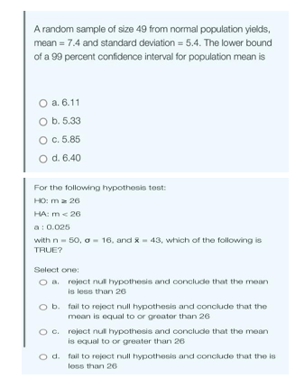 A random sample of size 49 from normal population yields,
mean = 7.4 and standard deviation = 5.4. The lower bound
of a 99 percent confidence interval for population mean is
O a. 6.11
O b. 5.33
O c. 5.85
O d. 6.40
For the following hypothesis test:
HO: ma 26
HA: m < 26
a: 0.025
with n = 50, a 16, and 43, which of the following is
TRUE?
Select one:
O a. reject null hypothesis and conclude that the mean
is less than 26
O b. fail to reject null hypothesis and conclude that the
mean is equal to or greater than 26
O c. reject null hypothesis and conclude that the mean
is equal to or greater than 26
O d. fail to reject null hypothesis and conclude that the is
less than 26