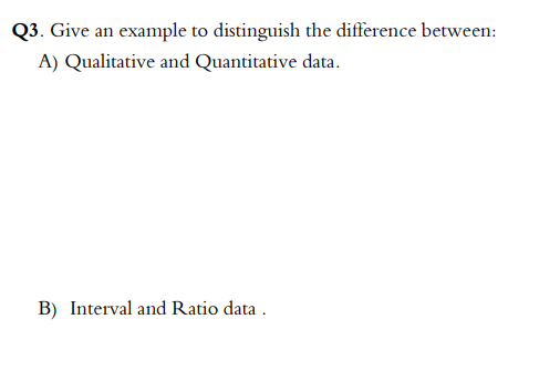 Q3. Give an example to distinguish the difference between:
A) Qualitative and Quantitative data.
B) Interval and Ratio data.