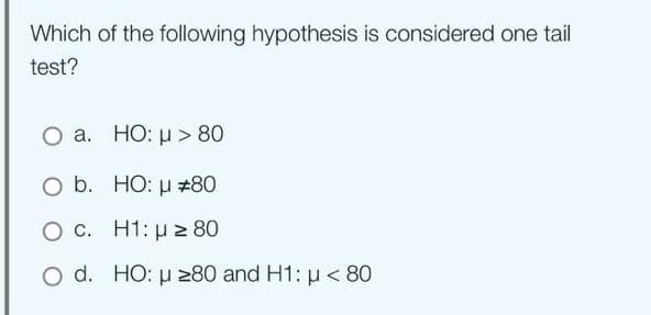 Which of the following hypothesis is considered one tail
test?
O a. HO: μ> 80
O b.
HO: μ #80
O c.
H1: μ ≥ 80
O d. HO: μ ≥80 and H1: μ< 80