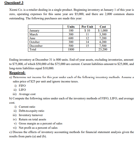 Question# 3
Xiomi Co. is a retailer dealing in a single product. Beginning inventory at January 1 of this year is
zero, operating expenses for this same year are $5,000, and there are 2,000 common shares
outstanding. The following purchases are made this year:
Units
Per Unit
Cost
$ 1,000
3,300
7,200
4,200
7,500
23,200
January
March
100
$ 10
300
11
June
600
12
October
300
14
December
500
15
Total
1800
Ending inventory at December 31 is 800 units. End-of-year assets, excluding inventories, amount
to $75,000, of which $50,000 of the $75,000 are current. Current liabilities amount to $25,000, and
long-term liabilities equal $10,000.
Required:
a) Determine net income for this year under cach of the following inventory methods. Assume a
sales price of $25 per unit and ignore income taxes.
i) FIFO
ii) LIFO
iii) Average cost
b) Compute the following ratios under each of the inventory methods of FIFO, LIFO, and average
cost.
i) Current ratio
ii) Debt-to-equity ratio
iii) Inventory turnover
iv) Return on total assets
v) Gross margin as a percent of sales
vi) Net profit as a percent of sales
c) Discuss the effects of inventory accounting methods for financial statement analysis given the
results from parts (a) and (b).
