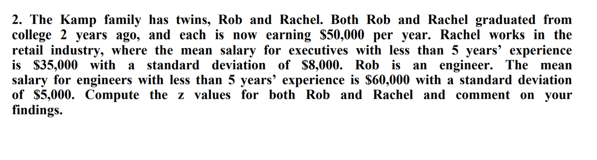 2. The Kamp family has twins, Rob and Rachel. Both Rob and Rachel graduated from
college 2 years ago, and each is now earning $50,000 per year. Rachel works in the
retail industry, where the mean salary for executives with less than 5 years' experience
is $35,000 with
salary for engineers with less than 5 years' experience is $60,000 with a standard deviation
of $5,000. Compute the z values for both Rob and Rachel and comment on your
findings.
a standard deviation of $8,000. Rob is an engineer. The mean
