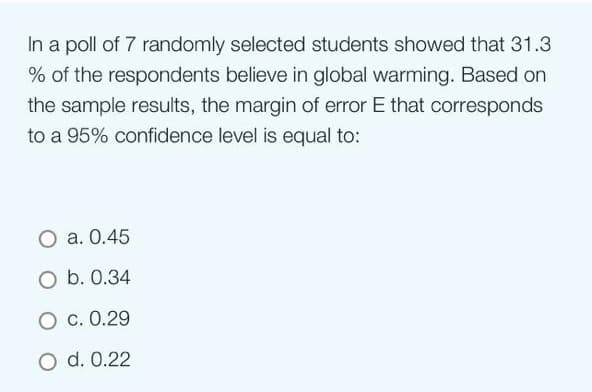 In a poll of 7 randomly selected students showed that 31.3
% of the respondents believe in global warming. Based on
the sample results, the margin of error E that corresponds
to a 95% confidence level is equal to:
O a. 0.45
O b. 0.34
O c. 0.29
O d. 0.22