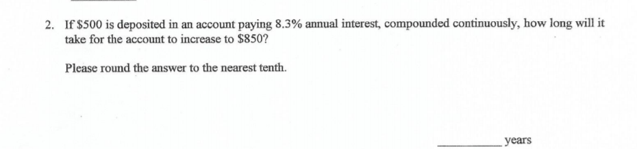 2. If $500 is deposited in an account paying 8.3% annual interest, compounded continuously, how long will it
take for the account to increase to $850?
Please round the answer to the nearest tenth.
years
