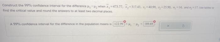 Construct the 99% confidence interval for the difference u, -, when x-473.77, ,-31743, ,-40.99, ,-25.90, n,=14, and n, -17. Use tables to
find the critical value and round the answers to at least two decimal places.
A 99% confidence interval for the difference in the population means is 122.99<H, -H, <189.69
