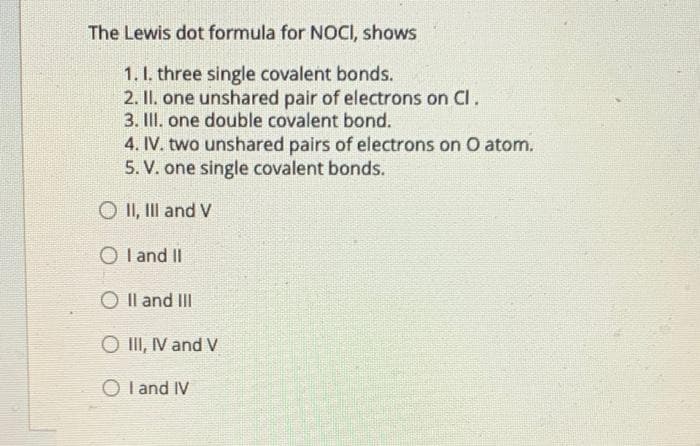 The Lewis dot formula for NOCI, shows
1. I. three single covalent bonds.
2. II. one unshared pair of electrons on Cl.
3. II. one double covalent bond.
4. IV. two unshared pairs of electrons on O atom.
5. V. one single covalent bonds.
O II, III and V
O I and II
O Il and III
O II, IV and V
O l and IV
