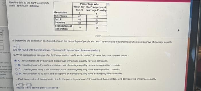 Use the data to the right to complete
parts (a) through (4) below.
Percentage Who
Won't Try Don't Approve of
Sushi Marriage Equality
Generation
Millennials
Gen X
Boomers
SilentGreatest
Generation
42
38
55
49
63
53
74
65
a. Determine the corelation coeficient betwoen the percentage of people who won't try sushi and the percentage who do not approve of marrage equality.
(Do not round unti the finai anower. Then round to two decimal places as needed.)
b. What explanations can you offer for the correlation coeficient in part (a)? Choose the corect answer below.
OA Unwilingness to try sushi and disapproval of marriage equality have no correlation.
OB. Unwillingness to try sushi and disapproval of marriage equality have a strong positive correlation.
C. Urwillingness to try sushi and disapproval of mamiage equality have a weak postive corelation
OD. Unwillingness to try sushi and disapproval of marrage equality have a strong negative corelation
wnd
e. Find the equation of the regression line for the percentage who won't try sushi and the percentage who dont approve of marriage equality
(Round to two decimal places as needed.)
