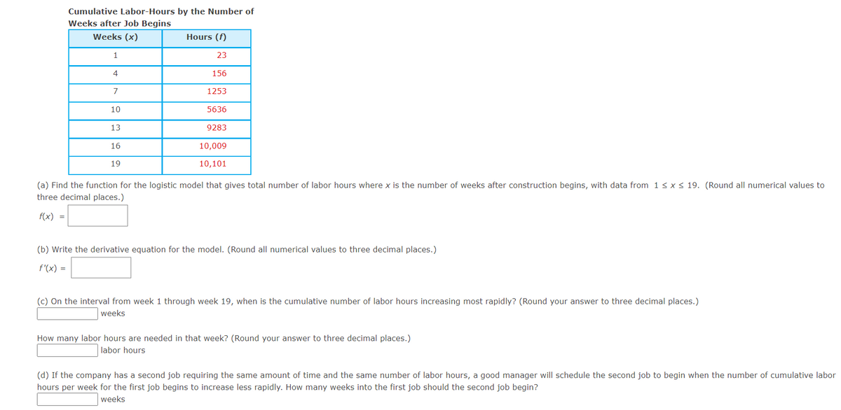 Cumulative Labor-Hours by the Number of
Weeks after Job Begins
Weeks (x)
Hours (f)
1
23
4
156
7
1253
10
5636
13
9283
16
10,009
19
10,101
(a) Find the function for the logistic model that gives total number of labor hours where x is the number of weeks after construction begins, with data from 1< x< 19. (Round all numerical values to
three decimal places.)
f(x) =
(b) Write the derivative equation for the model. (Round all numerical values to three decimal places.)
f'(x) =
(c) On the interval from week 1 through week 19, when is the cumulative number of labor hours increasing most rapidly? (Round your answer to three decimal places.)
weeks
How many labor hours are needed in that week? (Round your answer to three decimal places.)
labor hours
(d) If the company has a second job requiring the same amount of time and the same number of labor hours, a good manager will schedule the second job to begin when the number of cumulative labor
hours per week for the first job begins to increase less rapidly. How many weeks into the first job should the second job begin?
weeks
