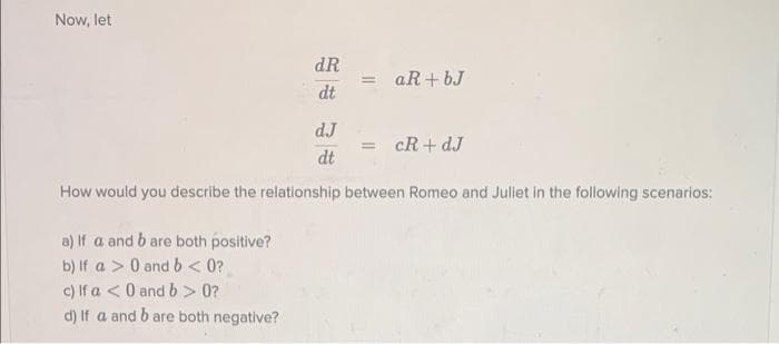 Now, let
dR
= aR+ bJ
dt
dJ
cR+ dJ
%3D
dt
How would you describe the relationship between Romeo and Juliet in the following scenarios:
a) If a and b are both positive?
b) If a > 0 and b< 0?
c) If a <0 and b> 0?
d) If a and b are both negative?
