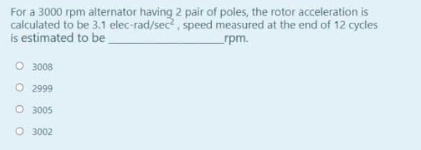 For a 3000 rpm alternator having 2 pair of poles, the rotor acceleration is
calculated to be 3.1 elec-rad/sec?, speed measured at the end of 12 cycles
is estimated to be
_rpm.
O 3008
O 2999
O 3005
O 3002
