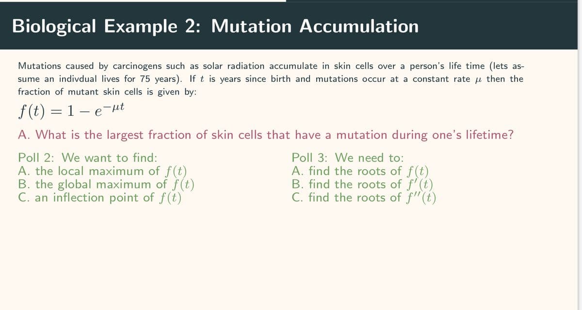 Biological Example 2: Mutation Accumulation
Mutations caused by carcinogens such as solar radiation accumulate in skin cells over a person's life time (lets as-
sume an indivdual lives for 75 years). If t is years since birth and mutations occur at a constant rate then the
fraction of mutant skin cells is given by:
f(t) = 1 — e¯µt
A. What is the largest fraction of skin cells that have a mutation during one's lifetime?
Poll 2: We want to find:
A. the local maximum of f(t)
B. the global maximum of f(t)
C. an inflection point of f(t)
Poll 3: We need to:
A. find the roots of f(t)
B. find the roots of f'(t)
C. find the roots of f"(t)