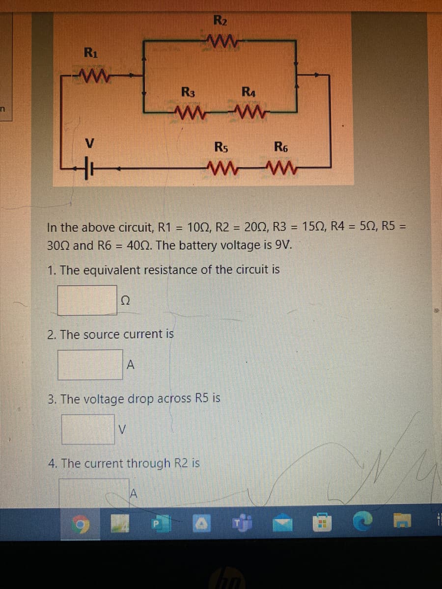 R2
R1
R3
R4
Rs
R6
In the above circuit, R1 =
10Ω, R2 = 20Ω, R3
152, R4 = 50, R5 =
%3D
300 and R6
= 400. The battery voltage is 9V.
1. The equivalent resistance of the circuit is
2. The source current is
3. The voltage drop across R5 is
V
4. The current through R2 is
