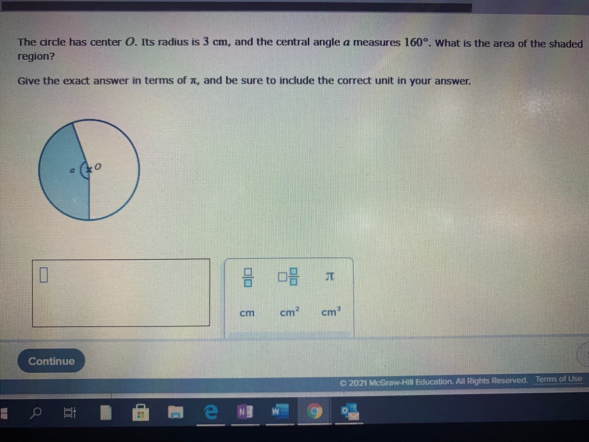The circle has center O. Its radius is 3 cm, and the central angle a measures 160°. What is the area of the shaded
region?
Give the exact answer in terms of t, and be sure to include the correct unit in your answer.
JT
cm
cm?
cm3
Continue
O 2021 McGraw-Hill Education. All Rights Reserved. Terms of Use
