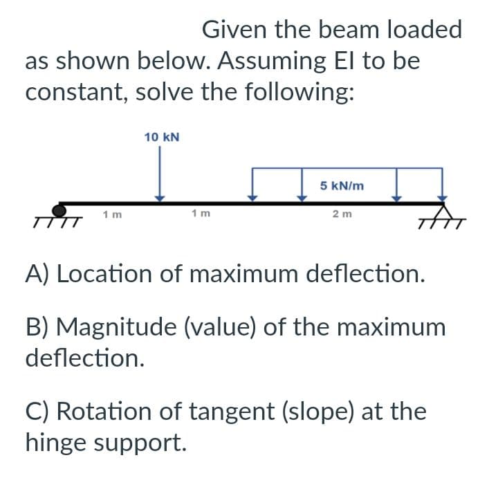 Given the beam loaded
as shown below. Assuming El to be
constant, solve the following:
TTTT
1 m
10 KN
1m
5 kN/m
2 m
A) Location of maximum deflection.
B) Magnitude (value) of the maximum
deflection.
C) Rotation of tangent (slope) at the
hinge support.