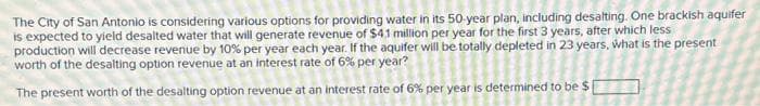 The City of San Antonio is considering various options for providing water in its 50-year plan, including desalting. One brackish aquifer
is expected to yield desalted water that will generate revenue of $4.1 million per year for the first 3 years, after which less
production will decrease revenue by 10% per year each year. If the aquifer will be totally depleted in 23 years, what is the present
worth of the desalting option revenue at an interest rate of 6% per year?
The present worth of the desalting option revenue at an interest rate of 6% per year is determined to be $