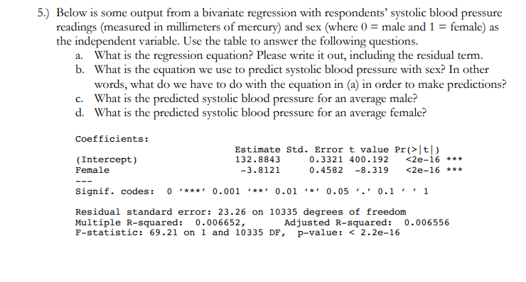 5.) Below is some output from a bivariate regression with respondents' systolic blood pressure
readings (measured in millimeters of mercury) and sex (where 0 = male and 1 = female) as
the independent variable. Use the table to answer the following questions.
a. What is the regression equation? Please write it out, including the residual term.
b. What is the equation we use to predict systolic blood pressure with sex? In other
words, what do we have to do with the equation in (a) in order to make predictions?
c. What is the predicted systolic blood pressure for an average male?
d. What is the predicted systolic blood pressure for an average female?
Coefficients:
Estimate Std. Error t value Pr(>|t|)
0.3321 400.192
132.8843
(Intercept)
Female
<2e-16 ***
-3.8121
0.4582
-8.319
<2e-16 ***
---
Signif. codes:
0 * ***' 0.001
*** 0.01
**' 0.05 '.' 0.1
1
Residual standard error: 23.26 on 10335 degrees of freedom
Multiple R-squared: 0.006652,
F-statistic: 69.21 on 1 and 10335 DF, p-value: < 2.2e-16
Adjusted R-squared:
0.006556
