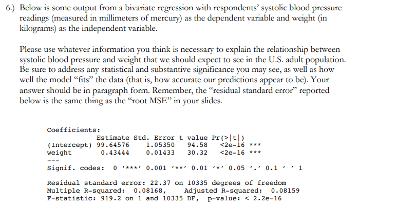 6.) Below is some output from a bivariate regression with respondents' systolic blood pressure
readings (measured in millimeters of mercury) as the dependent variable and weight (in
kilograms) as the independent variable.
Please use whatever information you think is necessary to explain the relationship between
systolic blood pressure and weight that we should expect to see in the U.S. adult population.
Be sure to address any statistical and substantive significance you may see, as well as how
well the model "fits" the data (that is, how accurate our predictions appear to be). Your
answer should be in paragraph form. Remember, the "residual standard error" reported
below is the same thing as the "root MSE" in your slides.
Coefficients:
(Intercept) 99.64576
weight
Estimate Std. Errort value Pr (>|t|)
<2e-16 ***
<2e-16 ***
1.05350
94.58
0.43444
0.01433
30.32
Signif. codes:
0 ***' 0.001 **' 0.01 '*' 0.05 '.' 0.1
' 1
Residual standard error: 22.37 on 10335 degrees of freedom
Multiple R-squared: 0.08168,
F-statistic: 919.2 on 1 and 10335 DF, p-value: < 2.2e-16
Adjusted R-squared: 0.08159
