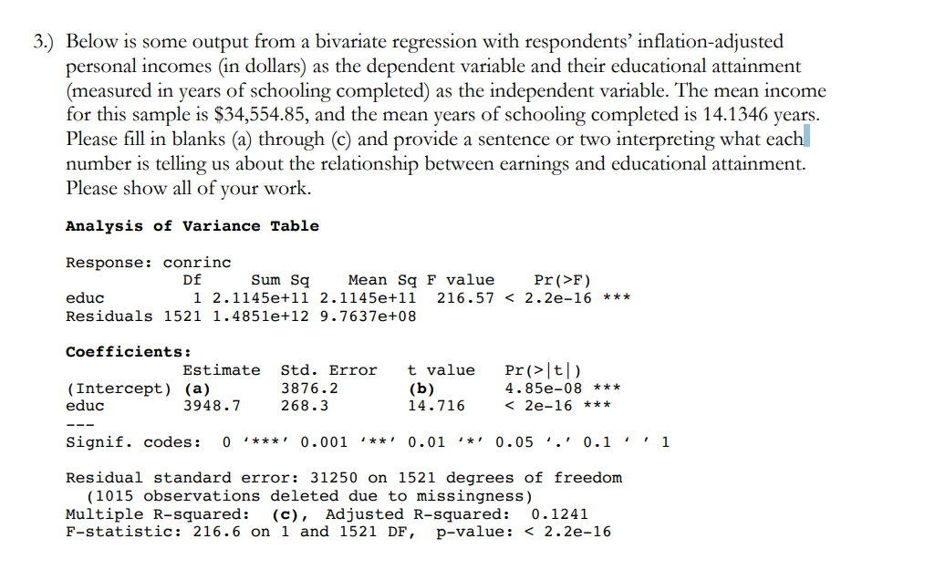 3.) Below is some output from a bivariate regression with respondents' inflation-adjusted
personal incomes (in dollars) as the dependent variable and their educational attainment
(measured in years of schooling completed) as the independent variable. The mean income
for this sample is $34,554.85, and the mean years of schooling completed is 14.1346 years.
Please fill in blanks (a) through (c) and provide a sentence or two interpreting what each
number is telling us about the relationship between earnings and educational attainment.
Please show all of your work.
Analysis of Variance Table
Response: conrinc
Df
Sum Sq
1 2.1145e+11 2.1145e+11
Mean Sq F value
Pr(>F)
educ
216.57 < 2.2e-16 ***
Residuals 1521 1.4851e+12 9.7637e+08
Coefficients:
Estimate
Std. Error
t value
Pr(>|t|)
(Intercept) (a)
educ
3876.2
(b)
4.85e-08 ***
3948.7
268.3
14.716
< 2e-16 ***
Signif. codes:
O ***' 0.001
**!
0.01 ***
0.05 '.' 0.1 '' 1
Residual standard error: 31250 on 1521 degrees of freedom
(1015 observations deleted due to missingness)
Multiple R-squared:
F-statistic: 216.6 on 1 and 1521 DF,
(c),
Adjusted R-squared:
0.1241
p-value: < 2.2e-16
