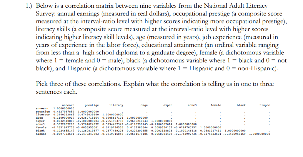 0*tenpo037 0.03600718364 -0.0905647104
1.) Below is a correlation matrix between nine variables from the National Adult Literacy
Survey: annual earnings (measured in real dollars), occupational prestige (a composite score
measured at the interval-ratio level with higher scores indicating more occupational prestige),
literacy skills (a composite score measured at the interval-ratio level with higher scores
indicating higher literacy skill levels), age (measured in years), job experience (measured in
years of experience in the labor force), educational attainment (an ordinal variable ranging
from less than a high school diploma to a graduate degree), female (a dichotomous variable
where 1 = female and 0 = male), black (a dichotomous variable where 1 = black and 0 = not
black), and Hispanic (a dichotomous variable where 1 = Hispanic and 0 = non-Hispanic).
Pick three of these correlations. Explain what the correlation is telling us in one to three
sentences each.
prestige
literacy
dage
educ3
female
black
hispne
annearn
exper
1.0000000000
0.4127987859
annearn
prestige
literacy
dage
1.0000000000
0.4745039640 1.0000000000
1.0000000000
0.0232510806 -0.1009008704 -0.2551983793
0.9686240943
1.0000000000
exper
educ3
female
0.3672837293 0.5764024872 0.5294487342 -0.0176796145 -0.2186667614
1.0000000000
0.0107380644 0.0089754107 -0.0294760252 1.0000000000
-0.2651947776 -0.0055955061 0.0119276576
black
-0.1024655147 -0.1260819877 -0.2877469226 -0.0229200855 -0.0003328803 -0.1020146418 0.0681217431
1.0000000000
hispne
-0.0997733694 -0.1470247803 -0.3719715848 -0.0684675186 0.0058084409 -0.1743992735 -0.0275523504 -0.1435955469
1.0000000000
