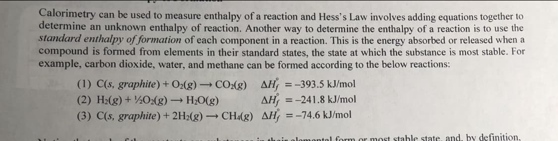 Calorimetry can be used to measure enthalpy of a reaction and Hess's Law involves adding equations together to
determine an unknown enthalpy of reaction. Another way to determine the enthalpy of a reaction is to use the
standard enthalpy of formation of each component in a reaction. This is the energy absorbed or released when a
compound is formed from elements in their standard states, the state at which the substance is most stable. For
example, carbon dioxide, water, and methane can be formed according to the below reactions:
(1) C(s, graphite) + O2(g) → CO2(g) AH¡
(2) H2(g) + ½O2(g) → H2O(g)
(3) C(s, graphite) + 2H2(g) – CH4(g) AH, =-74.6 kJ/mol
=-393.5 kJ/mol
AH
= -241.8 kJ/mol
ntol form or most stable state, and, by definition,
