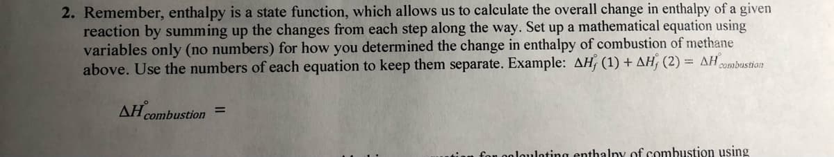 2. Remember, enthalpy is a state function, which allows us to calculate the overall change in enthalpy of a given
reaction by summing up the changes from each step along the way. Set up a mathematical equation using
variables only (no numbers) for how you determined the change in enthalpy of combustion of methane
above. Use the numbers of each equation to keep them separate. Example: AH, (1) + AH, (2) = AH
combustion
AH combustion
fon oolouloting enthalny of combustion using
