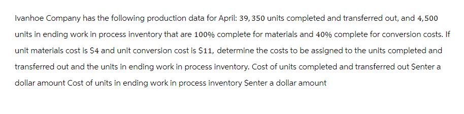 Ivanhoe Company has the following production data for April: 39, 350 units completed and transferred out, and 4,500
units in ending work in process inventory that are 100% complete for materials and 40% complete for conversion costs. If
unit materials cost is $4 and unit conversion cost is $11, determine the costs to be assigned to the units completed and
transferred out and the units in ending work in process inventory. Cost of units completed and transferred out Senter a
dollar amount Cost of units in ending work in process inventory Senter a dollar amount