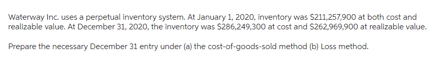 Waterway Inc. uses a perpetual inventory system. At January 1, 2020, inventory was $211,257,900 at both cost and
realizable value. At December 31, 2020, the inventory was $286,249,300 at cost and $262,969,900 at realizable value.
Prepare the necessary December 31 entry under (a) the cost-of-goods-sold method (b) Loss method.