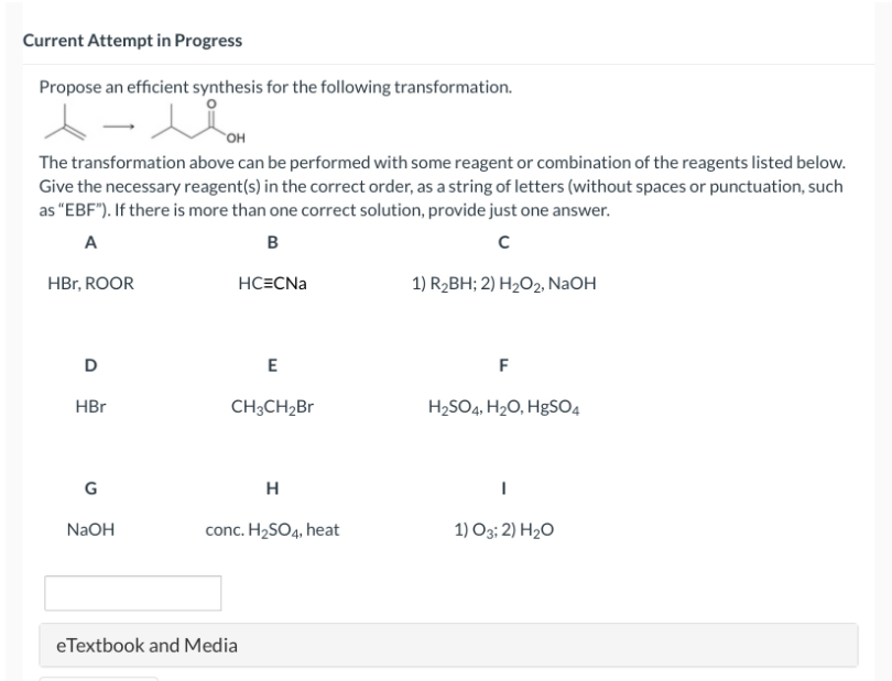 Current Attempt in Progress
Propose an efficient synthesis for the following transformation.
OH
The transformation above can be performed with some reagent or combination of the reagents listed below.
Give the necessary reagent(s) in the correct order, as a string of letters (without spaces or punctuation, such
as "EBF"). If there is more than one correct solution, provide just one answer.
A
B
с
HC=CNa
HBr, ROOR
D
HBr
G
NaOH
E
CH3CH₂Br
H
conc. H₂SO4, heat
eTextbook and Media
1) R₂BH; 2) H₂O2, NaOH
F
H₂SO4, H₂O, HgSO4
I
1) 03; 2) H₂O