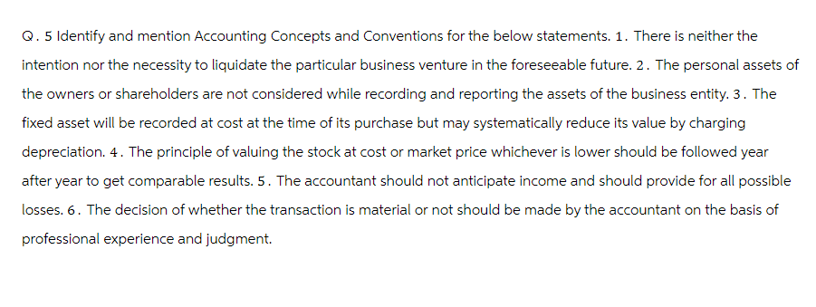 Q. 5 Identify and mention Accounting Concepts and Conventions for the below statements. 1. There is neither the
intention nor the necessity to liquidate the particular business venture in the foreseeable future. 2. The personal assets of
the owners or shareholders are not considered while recording and reporting the assets of the business entity. 3. The
fixed asset will be recorded at cost at the time of its purchase but may systematically reduce its value by charging
depreciation. 4. The principle of valuing the stock at cost or market price whichever is lower should be followed year
after year to get comparable results. 5. The accountant should not anticipate income and should provide for all possible
losses. 6. The decision of whether the transaction is material or not should be made by the accountant on the basis
professional experience and judgment.