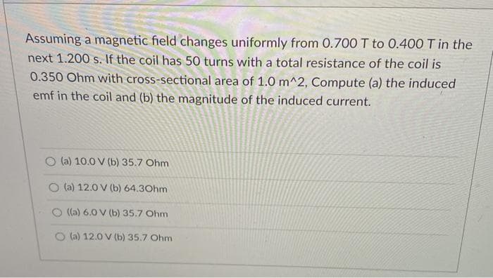 Assuming a magnetic field changes uniformly from 0.700 T to 0.400 T in the
next 1.200 s. If the coil has 50 turns with a total resistance of the coil is
0.350 Ohm with cross-sectional area of 1.0 m^2, Compute (a) the induced
emf in the coil and (b) the magnitude of the induced current.
(a) 10.0 V (b) 35.7 Ohm
O (a) 12.0 V (b) 64.30hm
((a) 6.0 V (b) 35.7 Ohm
O (a) 12.0 V (b) 35.7 Ohm
