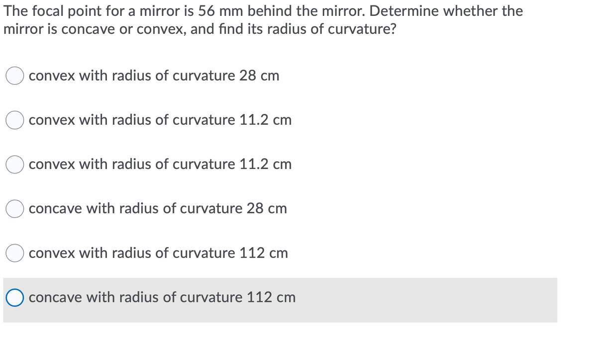 The focal point for a mirror is 56 mm behind the mirror. Determine whether the
mirror is concave or convex, and find its radius of curvature?
convex with radius of curvature 28 cm
convex with radius of curvature 11.2 cm
convex with radius of curvature 11.2 cm
concave with radius of curvature 28 cm
convex with radius of curvature 112 cm
concave with radius of curvature 112 cm
