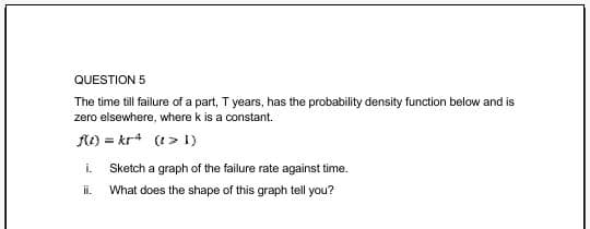 QUESTION 5
The time till failure of a part, T years, has the probability density function below and is
zero elsewhere, where k is a constant.
A) = kr* (t> 1)
i.
Sketch a graph of the failure rate against time.
ii.
What does the shape of this graph tell you?
