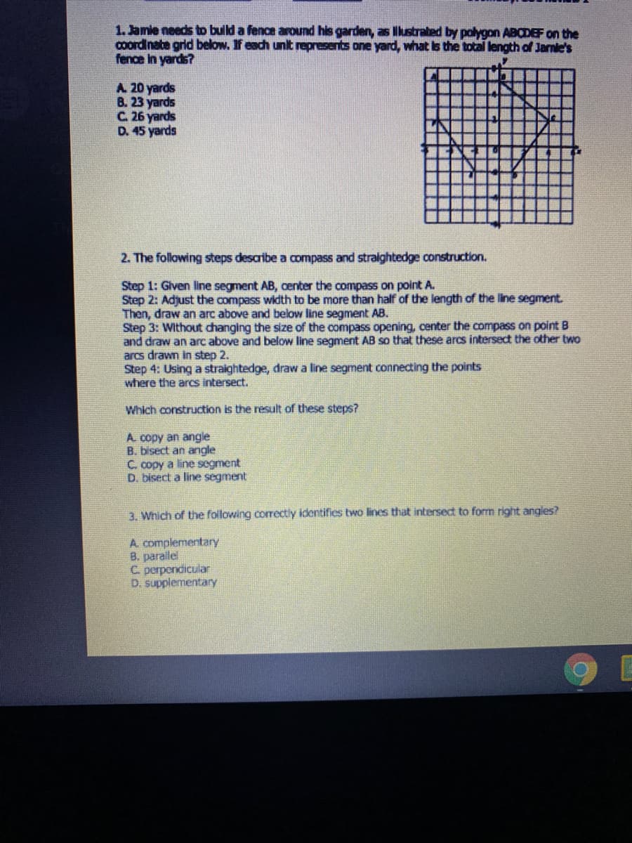 1. Jamie needs to bulld a fence around his garden, as lkustrated by polygon ABCDEF on the
cOordinate grid below. If each unit represents one yard, what is the total length of Jarnie's
fence in yards?
A 20 yards
B. 23 yards
C. 26 yards
D. 45 yards
2. The following steps describe a compass and stralghtedge construction.
Step 1: Glven line segment AB, center the compass on point A.
Step 2: Adjust the compass width to be more than half of the length of the line segment.
Then, draw an arc above and below line segment AB.
Step 3: Without changing the size of the compass opening, center the compass on point B
and draw an arc above and below line segment AB so that these arcs intersedt the other two
arcs drawn in step 2.
Step 4: Using a straightedge, draw a line segment connecting the points
where the arcs intersect.
Which construction is the result of these steps?
A copy an angle
B. bisect an angle
C. copy a line segment
D. bisect a line segment
3. Which of the following correctly identifies two lines that intersect to form right angles?
A. complementary
B. parallel
C perpendicular
D. supplementary
