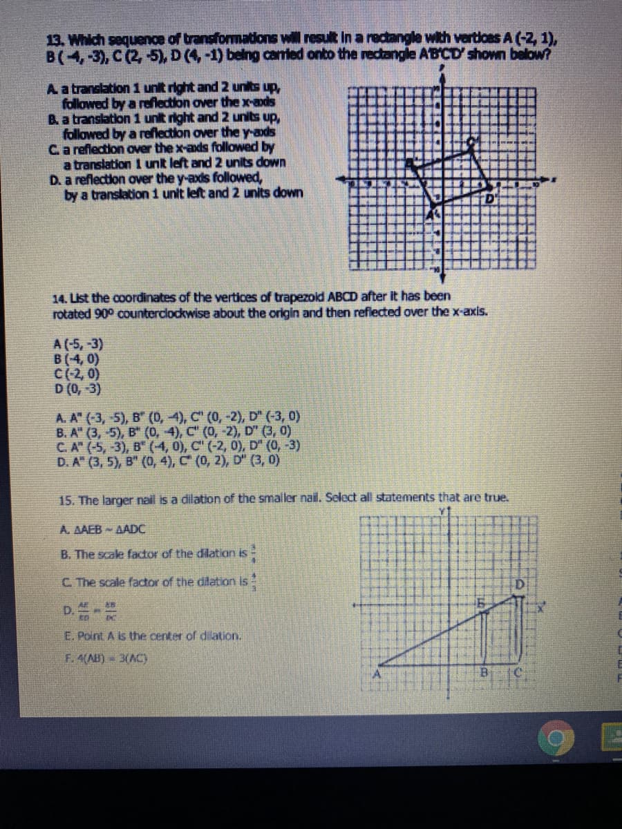 13. Which sequence of transformadons will resul In a rectangle with vertloes A (-2, 1),
B(4,-3), C (2, 5), D (4,-1) being caried onto the rectangle ABCD' shown below?
Aa translation 1 unit right and 2 units up,
followed by a reflection over the x-ads
B. a translation 1 unit right and 2 units up,
followed by a reflection over the y-ads
Ca reflection over the x-axds followed by
a translation 1 unit left and 2 units down
D. a reflection over the y-axis followed,
by a translation 1 unit left and2 units down
14. List the coordinates of the vertices of trapezoid ABCD after it has been
rotated 90° countercockwise about the origin and then refiected over the x-axis.
A (-5,-3)
B(4, 0)
C(-2, 0)
D (0, -3)
A. A" (3,-5), B" (0, 4), C (0,
B. A" (3, -5), B" (0, 4), C" (0,
C.A (-5,-3), B" (4, 0), C" (-2,
D. A" (3, 5), B" (o, 4), C (0, 2), D" (3, 0)
,D (-3, 0)
D (3, 0)
D" (0, -3)
15. The larger nail is a dilation of the smaller nail. Select all statements that are true.
A. AAEB- AADC
B. The scale factor of the dilation is-
C. The scale factor of the dilation is
E. Point A is the center of dilation.
F. 4(A) 3(AC)
Bi
