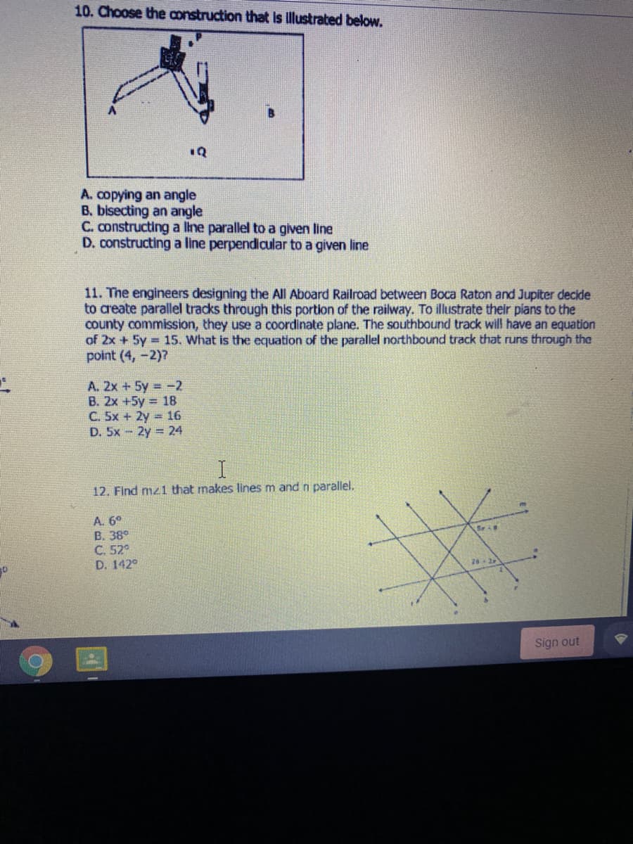 10. Choose the construction that is llustrated below.
1Q
A. copying an angle
B. bisecting an angle
C. constructing a line parallel to a given line
D. constructing a line perpendicular to a given line
11. The engineers designing the All Aboard Railroad between Boca Raton and Jupiter decide
to areate parallel tracks through this portion of the railway. To illustrate thelr pians to the
county commission, they use
of 2x + 5y 15. What is the equation of the parallel northbound track that runs through the
point (4, -2)7
coordinate plane. The southbound track will have an equation
A. 2x +5y = -2
B. 2x +5y = 18
C. 5x + 2y = 16
D. 5x - 2y 24
12. Find mz1 that makes lines m and n parallel.
A. 6°
B. 38°
C. 52°
D. 142°
26-
Sign out
