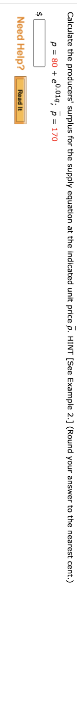 Calculate the producers' surplus for the supply equation at the indicated unit price p. HINT [See Example 2.] (Round your answer to the nearest cent.)
p = 80 + e0.019, p = 170
$
Need Help?
Read It
