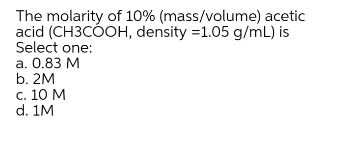 The molarity of 10% (mass/volume) acetic
acid (CH3CÓOH, density =1.05 g/mL) is
Select one:
а. О.83 М
b. 2M
С. 10 М
d. 1M
