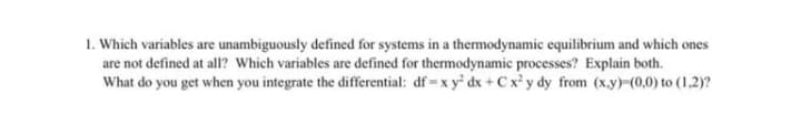 1. Which variables are unambiguously defined for systems in a thermodynamic equilibrium and which ones
are not defined at all? Which variables are defined for thermodynamic processes? Explain both.
What do you get when you integrate the differential: df -x y' dx + C x' y dy from (x.y)-(0,0) to (1,2)?
