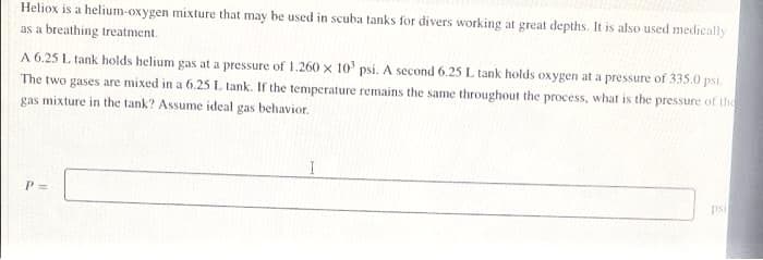 Heliox is a helium-oxygen mixture that may be used in scuba tanks for divers working at great depths. It is also used medically
as a breathing treatment.
A 6.25 L tank holds helium gas at a pressure of 1.260 x 10' psi. A second 6.25 L tank holds oxygen at a pressure of 335.0 psi.
The two gases are mixed in a 6.25 L tank. If the temperature remains the same throughout the process, what is the pressure of the
gas mixture in the tank? Assume ideal gas behavior.
psi
