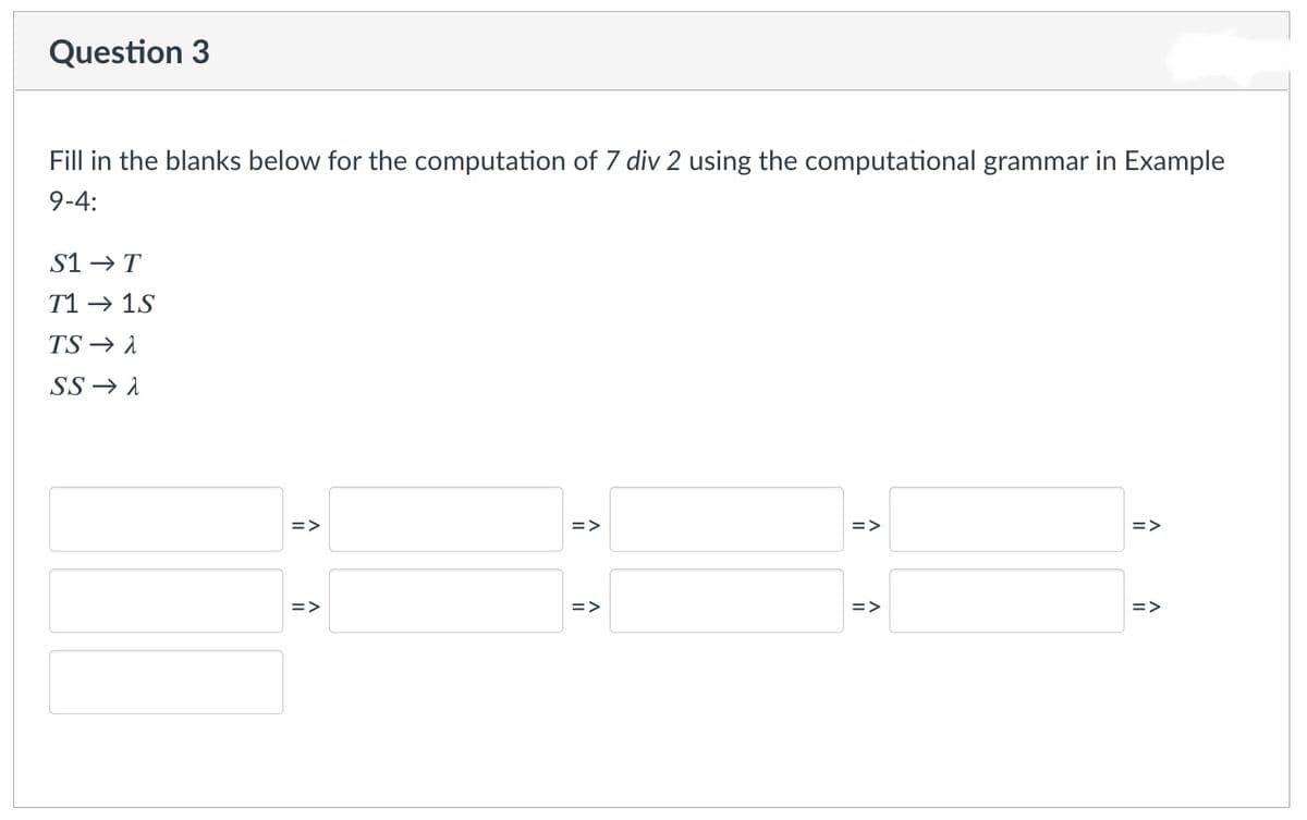 Question 3
Fill in the blanks below for the computation of 7 div 2 using the computational grammar in Example
9-4:
S1→ T
T1 → 1S
TS → A
SS → A
=>
=>
=>
=>
=>
=>
=>
=>